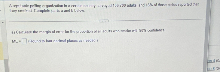 A reputable polling organization in a certain country surveyed 106,700 adults, and 16% of those polled reported that 
they smoked. Complete parts a and b below. 
a) Calculate the margin of error for the proportion of all adults who smoke with 90% confidence.
ME=□ (Round to four decimal places as needed.)
on4(0
on8(0