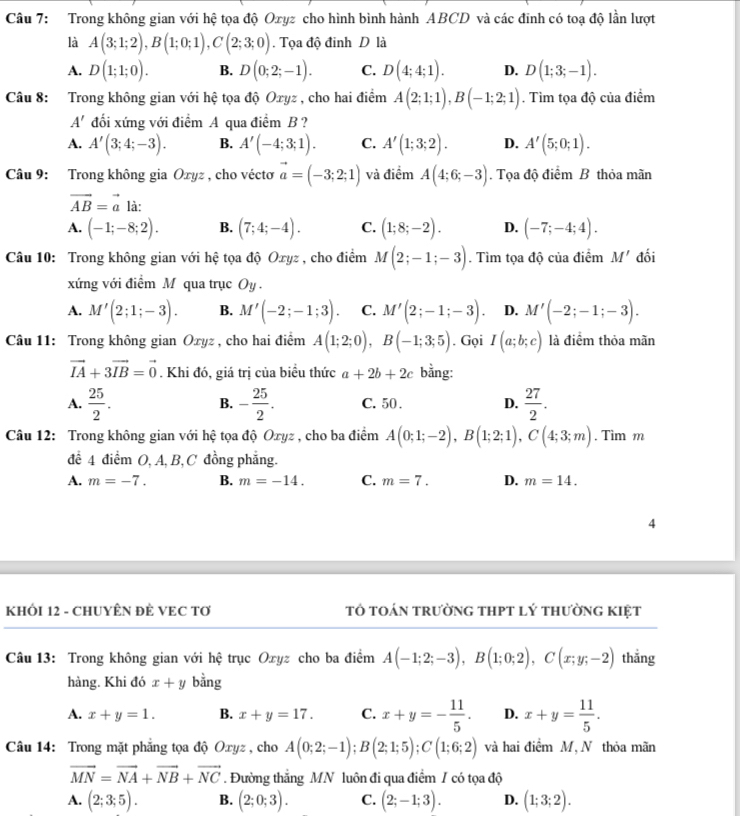 Trong không gian với hệ tọa độ Oxyz cho hình bình hành ABCD và các đinh có toạ độ lần lượt
là A(3;1;2),B(1;0;1),C(2;3;0). Tọa độ đinh D là
A. D(1;1;0). B. D(0;2;-1). C. D(4;4;1). D. D(1;3;-1).
Câu 8: Trong không gian với hệ tọa độ Oxyz , cho hai điểm A(2;1;1),B(-1;2;1). Tìm tọa độ của điểm
A' đối xứng với điểm A qua điểm B ?
A. A'(3;4;-3). B. A'(-4;3;1). C. A'(1;3;2). D. A'(5;0;1).
Câu 9: Trong không gia Oxyz , cho véctơ vector a=(-3;2;1) và điểm A(4;6;-3). Tọa độ điểm B thỏa mãn
vector AB=vector a là:
A. (-1;-8;2). B. (7;4;-4). C. (1;8;-2). D. (-7;-4;4).
Câu 10: Trong không gian với hệ tọa độ Oxyz , cho điểm M(2;-1;-3). Tìm tọa độ của điểm M' đối
xứng với điểm M qua trục Oy.
A. M'(2;1;-3). B. M'(-2;-1;3). C. M'(2;-1;-3). D. M'(-2;-1;-3).
Câu 11: Trong không gian Oxyz , cho hai điểm A(1;2;0),B(-1;3;5). Gọi I(a;b;c) là điểm thỏa mãn
vector IA+3vector IB=vector 0. Khi đó, giá trị của biều thức a+2b+2c bằng:
A.  25/2 . - 25/2 . C. 50 . D.  27/2 .
B.
Câu 12: Trong không gian với hệ tọa độ Oxyz , cho ba điểm A(0;1;-2),B(1;2;1),C(4;3;m). Tìm m
để 4 điểm O, A, B, C đồng phẳng.
A. m=-7. B. m=-14. C. m=7. D. m=14.
4
KHÓI 12 - CHUYÊN ĐÊ VEC TƠ tô toán trường thpt lý thường kiệt
Câu 13: Trong không gian với hệ trục Oxyz cho ba điểm A(-1;2;-3),B(1;0;2),C(x;y;-2) thẳng
hàng. Khi đó x+y bằng
A. x+y=1. B. x+y=17. C. x+y=- 11/5 . D. x+y= 11/5 .
Câu 14: Trong mặt phẳng tọa độ Oxyz , cho A(0;2;-1);B(2;1;5);C(1;6;2) và hai điểm M, N thỏa mãn
vector MN=vector NA+vector NB+vector NC. Đường thắng MN luôn đi qua điểm / có tọa độ
A. (2;3;5). B. (2;0;3). C. (2;-1;3). D. (1;3;2).
