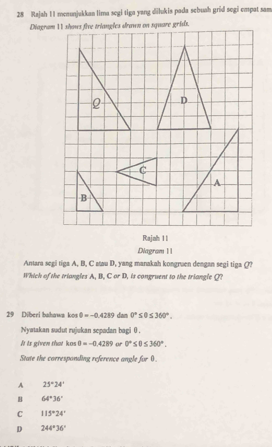 Rajah 11 mcnunjukkan lima scgi tiga yang dilukis pada scbuah grid segi empat sam
Diagram  shows five triangles drawn on square grids.
Rajah 11
Diagram 11
Antara segi tiga A, B, C atau D, yang manakah kongruen dengan segi tiga Q?
Which of the triangles A, B, C or D, is congruent to the triangle Q?
29 Diberi bahawa kos θ =-0.4289 dan 0°≤ 0≤ 360°. 
Nyatakan sudut rujukan scpadan bagi θ.
It is given that kos θ =-0.4289 or 0°≤ 0≤ 360°. 
State the corresponding reference angle for 0.
A 25°24'
B 64°36'
C 115°24'
D 244°36'