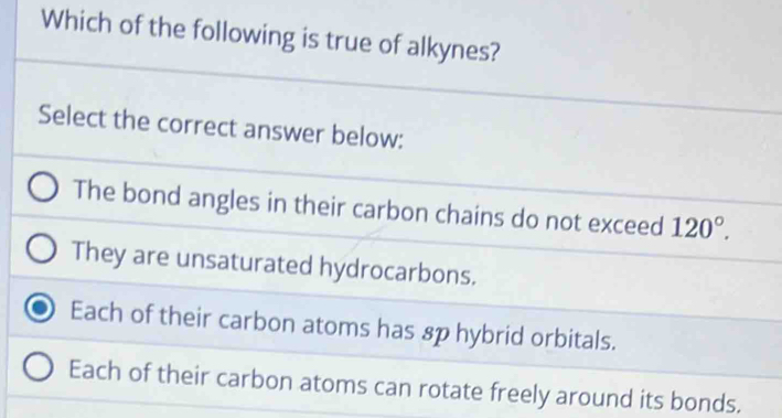 Which of the following is true of alkynes?
Select the correct answer below:
The bond angles in their carbon chains do not exceed 120°.
They are unsaturated hydrocarbons.
Each of their carbon atoms has 8p hybrid orbitals.
Each of their carbon atoms can rotate freely around its bonds.