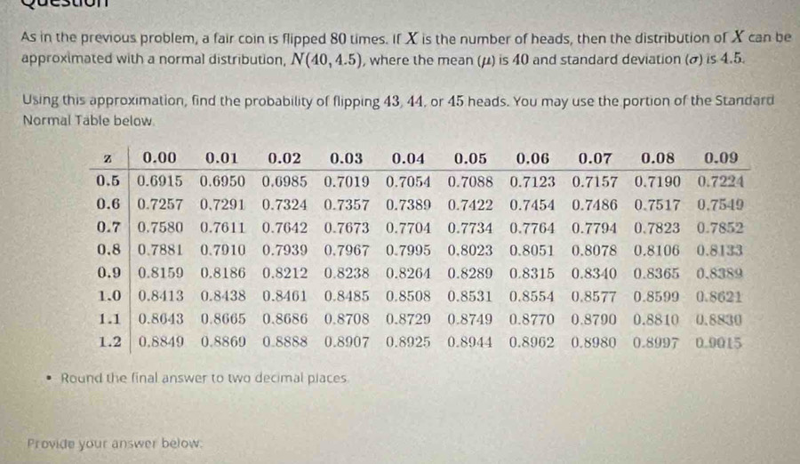 As in the previous problem, a fair coin is flipped 80 times. If X is the number of heads, then the distribution of X can be 
approximated with a normal distribution, N(40,4.5) , where the mean (μ) is 40 and standard deviation (σ) is 4.5. 
Using this approximation, find the probability of flipping 43, 44, or 45 heads. You may use the portion of the Standard 
Normal Table below 
Round the final answer to two decimal piaces 
Provide your answer below.