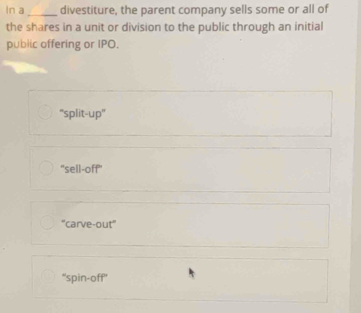 In a _divestiture, the parent company sells some or all of
the shares in a unit or division to the public through an initial
public offering or IPO.
“split-up”
“sell-off”
“carve-out”
“spin-off’