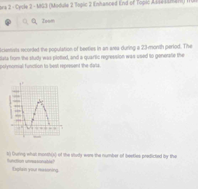 bra 2 - Cycle 2 - MG3 (Module 2 Topic 2 Enhanced End of Topic Assessment) ITUl 
Zoom 
Scientists recorded the population of beetles in an area during a 23-month period. The 
data from the study was plotted, and a quartic regression was used to generate the 
polynomial function to best represent the data. 
b) During what month(s) of the study were the number of beetles predicted by the 
function unreasonable? 
Explain your measoning.