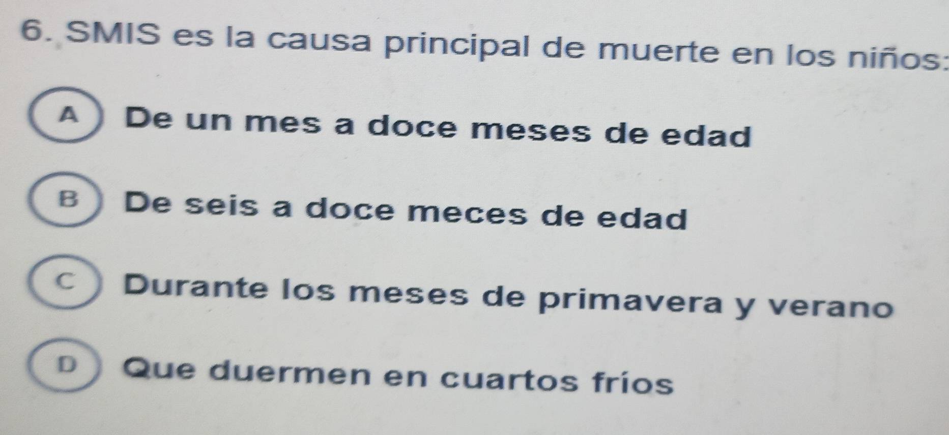 SMIS es la causa principal de muerte en los niños:
A )De un mes a doce meses de edad
B ) De seis a doce meces de edad
C ) Durante los meses de primavera y verano
D Que duermen en cuartos fríos