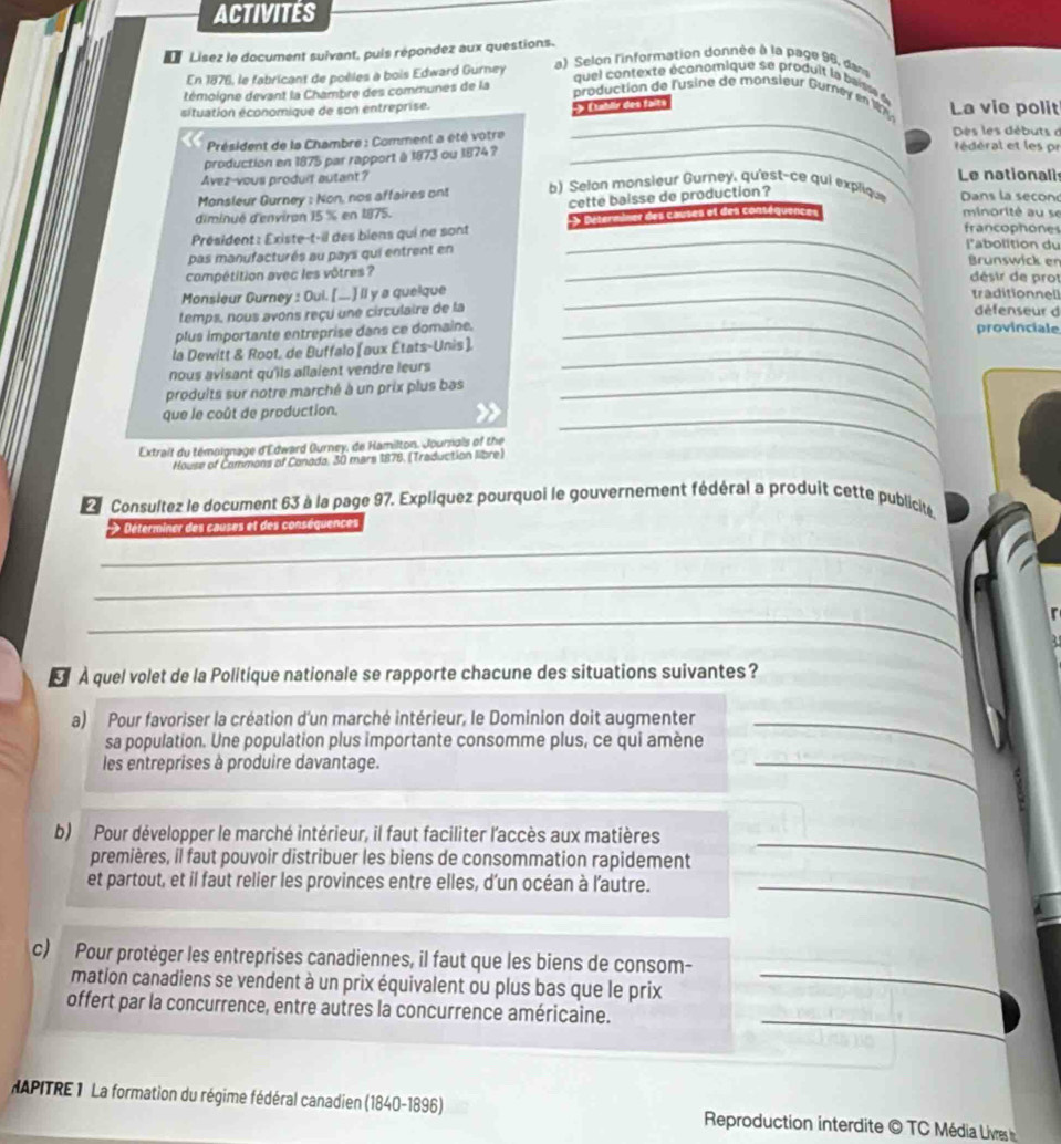 ACTIVITéS
Lisez le document suivant, puis répondez aux questions.  a) Selon l'information donnée à la page 96, dan
En 1876, le fabricant de poèles à bois Edward Gurney
témoigne devant la Chambre des communes de la
que l contexte économique se produit la baisse d
_
production de l'usine de monsieur Gurney en 184
situation économique de son entreprise. 3y Dahlr des fänts La vie polit
Des les débuts d
_
Président de la Chambre : Comment a été votre  édéral et les pr
production en 1875 par rapport à 1873 ou 1874 ?
Avez-vous produit autant? Le nationali
Monsleur Gurney : Non, nos affaires ont  b) Selan monsieur Gurney, qu'est-ce qui explique Dans la second
diminué d'environ 15 % en 1875. cette baisse de production ?
_
Président : Existe-t-il des biens qui ne sont 3 Ditermner des Causes et des contéquences
minorité au se
francophone
pas manufacturés au pays qui entrent en
l'abolition du
_Brunswick en
compétition avec les vôtres ?
désir de prot
Monsieur Gurney : Oui. [.. ] ll y a quelque _traditionnell
temps, nous avons reçu une circulaire de la défenseur d
plus importante entreprise dans ce domaine. _provinciale
la Dewitt & Root, de Buffalo (aux États-Unis).
nous avisant qu'iis allaient vendre leurs 
produits sur notre marché à un prix plus bas_
_
que le coût de production.
Extrait du témoignage d'Edward Gurney, de Hamilton. Journals of the
House of Commons of Conada, 30 mars 1878, (Traduction libre)
_
L  Consultez le document 63 à la page 97. Expliquez pourquoi le gouvernement fédéral a produit cette publicite
_
> Déterminer des causes et des conséquences
_
_
r
A quel volet de la Politique nationale se rapporte chacune des situations suivantes?
a) Pour favoriser la création d'un marché intérieur, le Dominion doit augmenter_
_
sa population. Une population plus importante consomme plus, ce qui amène
les entreprises à produire davantage.
b) Pour développer le marché intérieur, il faut faciliter l'accès aux matières
premières, il faut pouvoir distribuer les biens de consommation rapidement
_
et partout, et il faut relier les provinces entre elles, d'un océan à l'autre._
_
c) Pour protèger les entreprises canadiennes, il faut que les biens de consom-
mation canadiens se vendent à un prix équivalent ou plus bas que le prix
_
offert par la concurrence, entre autres la concurrence américaine.
HAPITRE 1 La formation du régime fédéral canadien (1840-1896)  Reproduction interdite © TC Média Livres