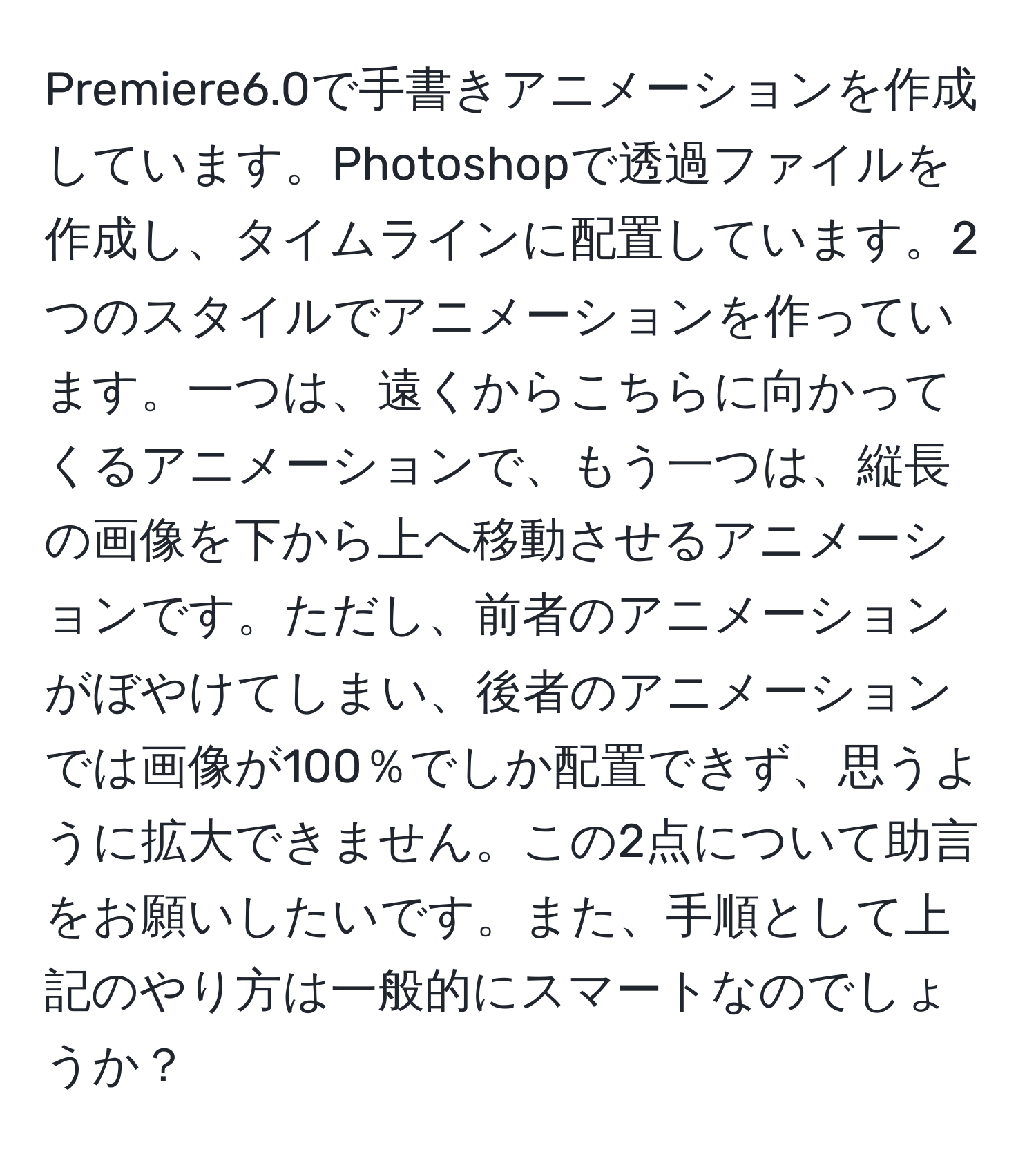 Premiere6.0で手書きアニメーションを作成しています。Photoshopで透過ファイルを作成し、タイムラインに配置しています。2つのスタイルでアニメーションを作っています。一つは、遠くからこちらに向かってくるアニメーションで、もう一つは、縦長の画像を下から上へ移動させるアニメーションです。ただし、前者のアニメーションがぼやけてしまい、後者のアニメーションでは画像が100％でしか配置できず、思うように拡大できません。この2点について助言をお願いしたいです。また、手順として上記のやり方は一般的にスマートなのでしょうか？