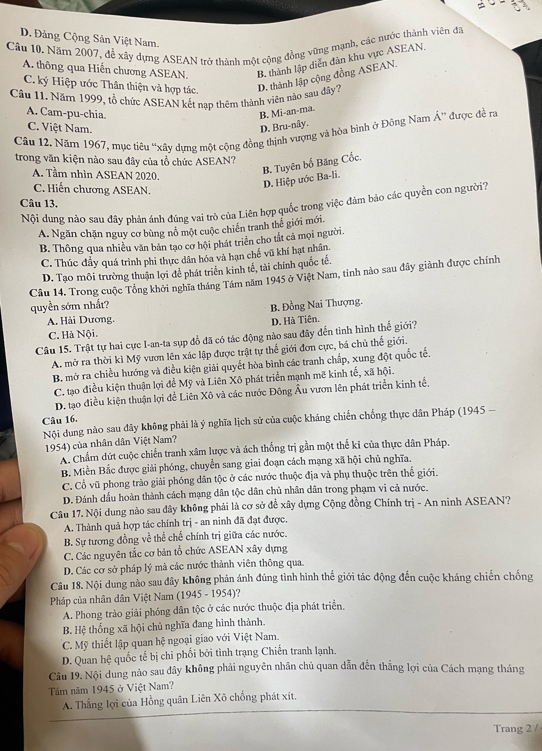 D. Đảng Cộng Sản Việt Nam.
Câu 10. Năm 2007, để xây dựng ASEAN trở thành một cộng đồng vững mạnh, các nước thành viên đã
A. thông qua Hiến chương ASEAN.
B. thành lập diễn đàn khu vực ASEAN.
C. ký Hiệp ước Thân thiện và hợp tác.
D. thành lập cộng đồng ASEAN.
Câu 11. Năm 1999, tổ chức ASEAN kết nạp thêm thành viên nào sau đây?
A. Cam-pu-chia. B. Mi-an-ma.
C. Việt Nam. D. Bru-nây.
Câu 12. Năm 1967, mục tiêu “xây dựng một cộng đồng thịnh vượng và hòa bình ở Đông Nam Á” được đề ra
trong văn kiện nào sau đây của tổ chức ASEAN?
A. Tầm nhìn ASEAN 2020.
B. Tuyên bố Băng Cốc.
C. Hiến chương ASEAN.
D. Hiệp ước Ba-li.
Câu 13.
Nội dung nào sau đây phản ánh đúng vai trò của Liên hợp quốc trong việc đảm bảo các quyền con người?
A. Ngăn chặn nguy cơ bùng nổ một cuộc chiến tranh thế giới mới.
B. Thông qua nhiều văn bản tạo cơ hội phát triển cho tất cả mọi người.
C. Thúc đầy quá trình phi thực dân hóa và hạn chế vũ khí hạt nhân.
D. Tạo môi trường thuận lợi đề phát triển kinh tế, tài chính quốc tế.
Câu 14. Trong cuộc Tổng khởi nghĩa tháng Tám năm 1945 ở Việt Nam, tinh nào sau đây giành được chính
quyền sớm nhất?
B. Đồng Nai Thượng.
A. Hải Dương. D. Hà Tiên.
C. Hà Nội.
Câu 15. Trật tự hai cực I-an-ta sụp đổ đã có tác động nào sau đây đến tình hình thế giới?
A. mở ra thời kì Mỹ vươn lên xác lập được trật tự thế giới đơn cực, bá chủ thế giới.
B. mở ra chiều hướng và điều kiện giải quyết hòa bình các tranh chấp, xung đột quốc tế.
C. tạo điều kiện thuận lợi để Mỹ và Liên Xô phát triển mạnh mẽ kinh tế, xã hội.
D. tạo điều kiện thuận lợi để Liên Xô và các nước Đông Âu vươn lên phát triển kinh tế.
Câu 16.
Nội dung nào sau đây không phải là ý nghĩa lịch sử của cuộc kháng chiến chống thực dân Pháp (1945 -
1954) của nhân dân Việt Nam?
A. Chấm dứt cuộc chiến tranh xâm lược và ách thống trị gần một thế kỉ của thực dân Pháp.
B. Miền Bắc được giải phóng, chuyển sang giai đoạn cách mạng xã hội chủ nghĩa.
C. Cổ vũ phong trào giải phóng dân tộc ở các nước thuộc địa và phụ thuộc trên thế giới.
D. Đánh dấu hoàn thành cách mạng dân tộc dân chủ nhân dân trong phạm vi cả nước.
Câu 17. Nội dung nào sau đây không phải là cơ sở để xây dựng Cộng đồng Chính trị - An ninh ASEAN?
A. Thành quả hợp tác chính trị - an ninh đã đạt được.
B. Sự tương đồng về thể chế chính trị giữa các nước.
C. Các nguyên tắc cơ bản tổ chức ASEAN xây dựng
D. Các cơ sở pháp lý mà các nước thành viên thông qua.
Câu 18. Nội dung nào sau đây không phản ánh đúng tình hình thế giới tác động đến cuộc kháng chiến chống
Pháp của nhân dân Việt Nam (1945 - 1954)?
A. Phong trào giải phóng dân tộc ở các nước thuộc địa phát triển.
B. Hệ thống xã hội chủ nghĩa đang hình thành.
C. Mỹ thiết lập quan hệ ngoại giao với Việt Nam.
D. Quan hệ quốc tế bị chi phối bởi tình trạng Chiến tranh lạnh.
Câu 19. Nội dung nào sau đây không phải nguyên nhân chủ quan dẫn đến thắng lợi của Cách mạng tháng
Tám năm 1945 ở Việt Nam?
A. Thắng lợi của Hồng quân Liên Xô chống phát xít.
Trang 2 /