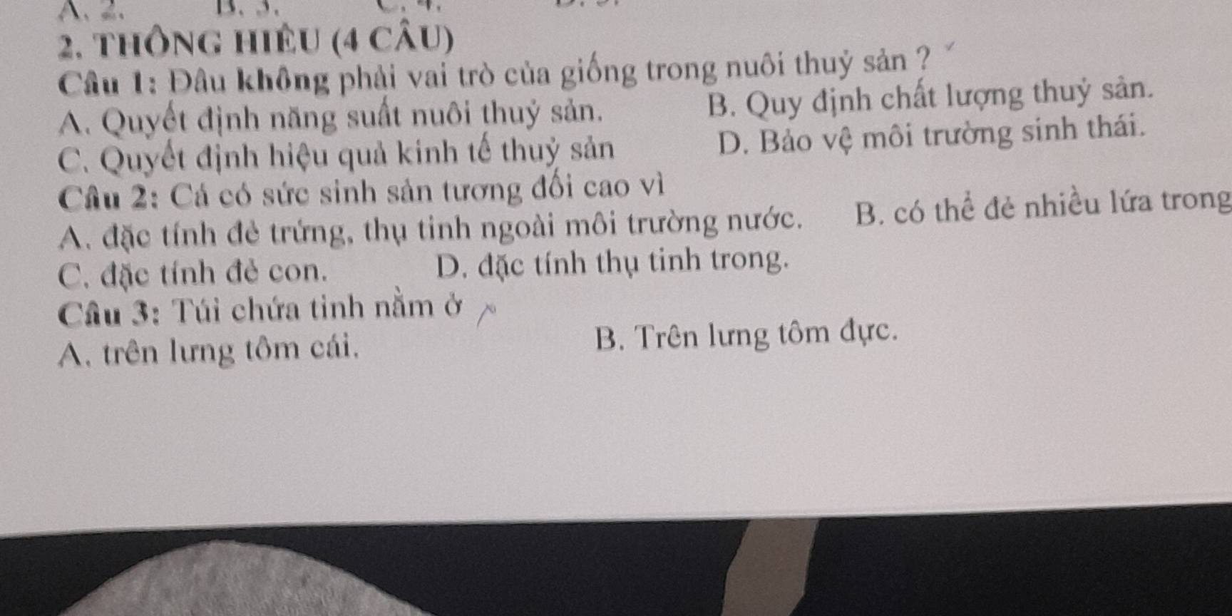 A. 2. 13. , 3.
2. thông hiêu (4 câu)
Câu 1: Đâu không phải vai trò của giống trong nuôi thuỷ sản ?
A. Quyết định năng suất nuôi thuỷ sản. B. Quy định chất lượng thuỷ sản.
C. Quyết định hiệu quả kinh tế thuỷ sản D. Bảo vệ môi trường sinh thái.
Câu 2: Cá có sức sinh sản tương đối cao vì
A. đặc tính đẻ trứng, thụ tinh ngoài môi trường nước. B. có thể đẻ nhiều lứa trong
C. đặc tính đẻ con. D. đặc tính thụ tinh trong.
Cầu 3: Túi chứa tinh nằm ở
A. trên lưng tôm cái, B. Trên lưng tôm đực.