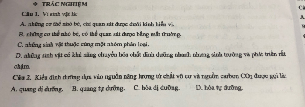 trác nghiệm
Câ
Câu 1. Vi sinh vật là:
A
A. những cơ thể nhỏ bé, chỉ quan sát được dưới kính hiển vi.
B
B. những cơ thể nhỏ bé, có thể quan sát được bằng mắt thường.
C. những sinh vật thuộc cùng một nhóm phân loại.
D. những sinh vật có khả năng chuyển hóa chất dinh dưỡng nhanh nhưng sinh trưởng và phát triển rất
chậm.
Câu 2. Kiểu dinh dưỡng dựa vào nguồn năng lượng từ chất vô cơ và nguồn carbon CO_2 được gọi là:
A. quang dị dưỡng. B. quang tự dưỡng. C. hóa dị dưỡng. D. hóa tự dưỡng.