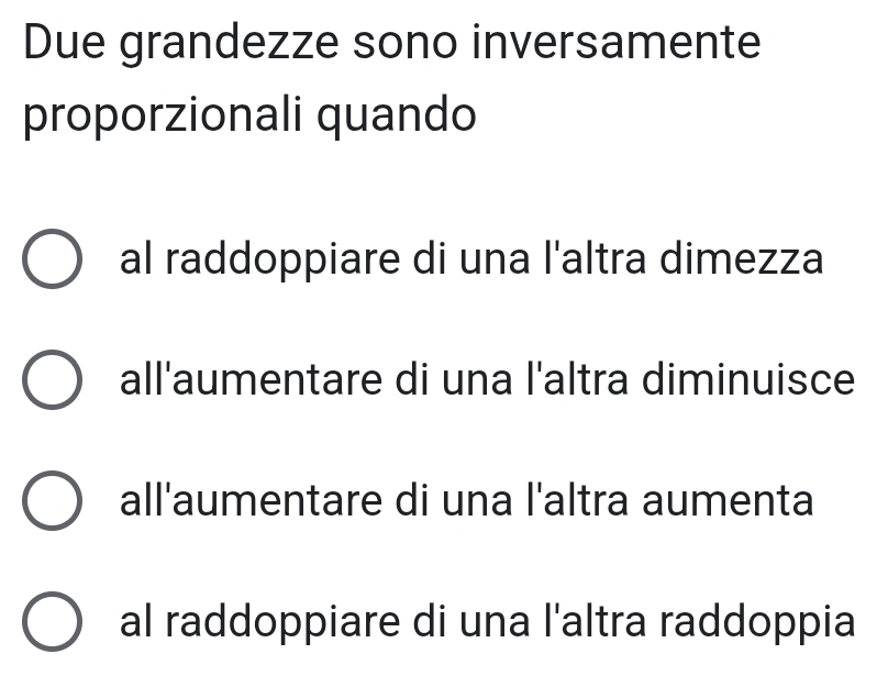 Due grandezze sono inversamente
proporzionali quando
al raddoppiare di una l'altra dimezza
all'aumentare di una l'altra diminuisce
all'aumentare di una l'altra aumenta
al raddoppiare di una l'altra raddoppia