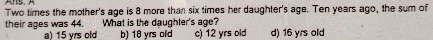 Ans. A
Two times the mother's age is 8 more than six times her daughter's age. Ten years ago, the sum of
their ages was 44. What is the daughter's age?
a) 15 yrs old b) 18 yrs old c) 12 yrs old d) 16 yrs old