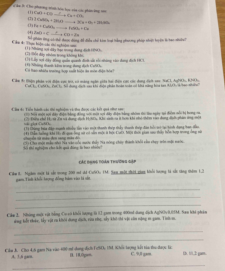 Cầu 3: Cho phương trình hóa học của các phản ứng sau: CuO+COto Cu+Cu+CO_2
(1)
(2) 2CuSO_4+2H_2Oto 2Cu+O_2+2H_2SO_4
(3) Fe+CuSO_4to FeSO_4+Cu
(4) ZnO+Cxrightarrow delta +ZnCO+Zn
Số phản ứng có thể được dùng để điều chế kim loại bằng phương pháp nhiệt luyện là bao nhiêu?
Câu 4: Thực hiện các thí nghiệm sau:
(1) Nhúng sợi dây bạc trong dung dịch HNO3
(2) Đốt dây nhôm trong không khí,
(3) Lấy sợi dây đồng quấn quanh đinh sắt rồi nhúng vào dung dịch HCl.
(4) Nhúng thanh kẽm trong dung dịch CuSO₄.
Có bao nhiêu trường hợp xuất hiện ăn mòn điện hóa?
Câu 5: Điện phân với điện cực trơ, có màng ngăn giữa hai điện cực các dung địch sau: NaCl, AgNO_3,KNO_3,
CuCl₂, CuSO₄, Z_1 nCl₂. Số dung dịch sau khi diện phân hoàn toàn có khả năng hòa tan Al_2O_3 là bao nhiêu?
Câu 6: Tiến hành các thí nghiệm và thu được các kết quả như sau:
(1) Nổi một sợi dây điện bằng đồng với một sợi dây điện bằng nhôm thì lâu ngày tại điểm nổi bị bong ra.
(2) Điều chế H₂ từ Zn và dung dịch H_2SO_4 h. Khí sinh ra ít hơn khi nhỏ thêm vào dung dịch phản ứng một
vài giọt CuSO₄.
(3) Dùng bủa đập mạnh nhiều lần vào một thanh thép thấy thanh thép đàn hồi trở lại hình dạng ban đầu.
(4) Dẫn luồng khí H₂ đi qua ống sứ có sẵn một ít bột CuŌ. Một thời gian sau thấy hỗn hợp trong ống sử
chuyển từ màu đen sang màu đỏ,
(5) Cho một mẫu nhộ Na vào cốc nước thấy Na nóng chảy thành khối cầu chạy trên mặt nước.
Số thí nghiệm cho kết quả đúng là bao nhiêu?
CáC DẠNG tOáN tHườnG gặp
Câu 1. Ngâm một lá sắt trong 200 ml dd CuSO₄ 1M. Sau một thời gian khối lượng lá sắt tăng thêm 1,2
gam.Tính khổi lượng đồng bám vào lá sắt.
_
_
_
Câu 2. Nhúng một vật bằng Cu có khối lượng là 12 gam trong 400ml dung dịch AgNO₃0,05M. Sau khi phân
ứng kết thúc, lấy vật ra khỏi dung dịch, rửa nhẹ, sấy khô thì vật cân nặng m gam. Tính m.
_
_
Câu 3. Cho 4,6 gam Na vào 400 ml dung dịch FeSO₄ 1M. Khối lượng kết tủa thu được là:
A. 5,6 gam. B. 18,0gam. C. 9,0 gam. D. 11,2 gam.
__
_