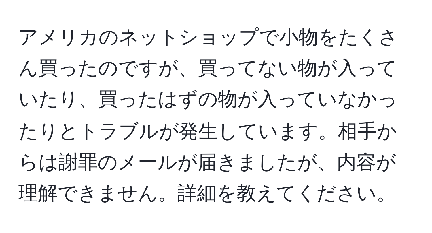 アメリカのネットショップで小物をたくさん買ったのですが、買ってない物が入っていたり、買ったはずの物が入っていなかったりとトラブルが発生しています。相手からは謝罪のメールが届きましたが、内容が理解できません。詳細を教えてください。