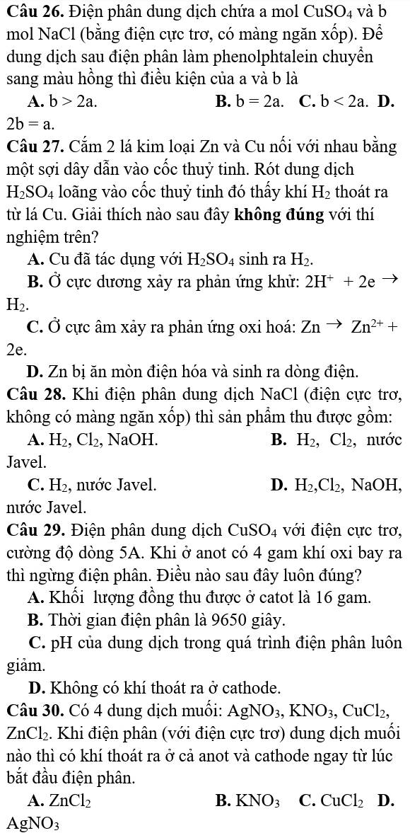 Điện phân dung dịch chứa a mol CuSO_4 và b
mol NaCl (bằng điện cực trơ, có màng ngăn xốp). Để
dung dịch sau điện phân làm phenolphtalein chuyển
sang màu hồng thì điều kiện của a và b là
A. b>2a. B. b=2a. C. b<2a</tex> . D.
2b=a.
Câu 27. Cắm 2 lá kim loại Zn và Cu nối với nhau bằng
một sợi dây dẫn vào cốc thuỷ tinh. Rót dung dịch
H_2SO_4 loãng vào cốc thuỷ tinh đó thấy khí H_2 thoát ra
từ lá Cu. Giải thích nào sau đây không đúng với thí
nghiệm trên?
A. Cu đã tác dụng với H_2SO_4 sinh ra H_2.
B. Ở cực dương xảy ra phản ứng khử: 2H^++2e
H₂.
C. dot O ực âm xảy ra phản ứng oxi hoá: Znto Zn^(2+)+
2e.
D. Zn bị ăn mòn điện hóa và sinh ra dòng điện.
Câu 28. Khi điện phân dung dịch NaCl (điện cực trơ,
không có màng ngăn xốp) thì sản phẩm thu được gồm:
A. H_2,Cl_2 , NaOH. B. H_2,Cl_2, , nước
Javel.
C. H_2 , nước Javel. D. H_2,Cl_2, , NaOH,
nước Javel.
Câu 29. Điện phân dung dịch CuSO4 với điện cực trơ,
cường độ dòng 5A. Khi ở anot có 4 gam khí oxi bay ra
thì ngừng điện phân. Điều nào sau đây luôn đúng?
A. Khối lượng đồng thu được ở catot là 16 gam.
B. Thời gian điện phân là 9650 giây.
C. pH của dung dịch trong quá trình điện phân luôn
giảm.
D. Không có khí thoát ra ở cathode.
Câu 30. Có 4 dung dịch muối: AgNO_3,KNO_3,CuCl_2,
ZnCl_2. Khi điện phân (với điện cực trơ) dung dịch muối
nào thì có khí thoát ra ở cả anot và cathode ngay từ lúc
bắt đầu điện phân.
A. ZnCl_2 B. KNO_3 C. CuCl_2 D.
AgNO_3