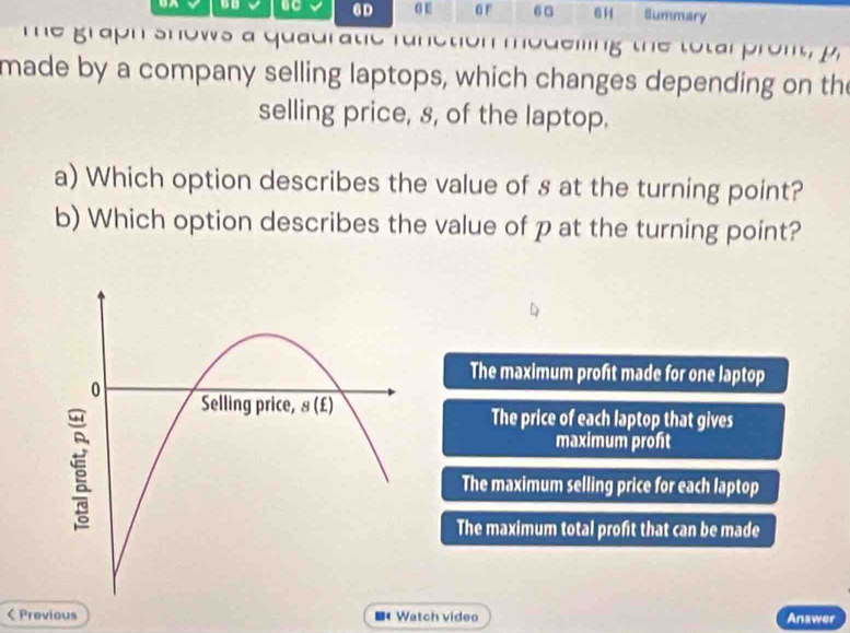 UC 6D αE GF 6 a 6 Summary
me graph shows a quauratic runction modelling the to tar pront  p
made by a company selling laptops, which changes depending on the
selling price, 8, of the laptop.
a) Which option describes the value of s at the turning point?
b) Which option describes the value of p at the turning point?
The maximum profit made for one laptop
The price of each laptop that gives
maximum profit
The maximum selling price for each laptop
The maximum total profit that can be made
< Previous ■ Watch video Answer