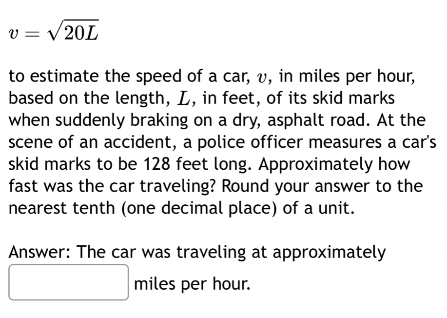 v=sqrt(20L)
to estimate the speed of a car, v, in miles per hour, 
based on the length, L, in feet, of its skid marks 
when suddenly braking on a dry, asphalt road. At the 
scene of an accident, a police officer measures a car's 
skid marks to be 128 feet long. Approximately how 
fast was the car traveling? Round your answer to the 
nearest tenth (one decimal place) of a unit. 
Answer: The car was traveling at approximately
x_ □ /□   ^ miles per hour.