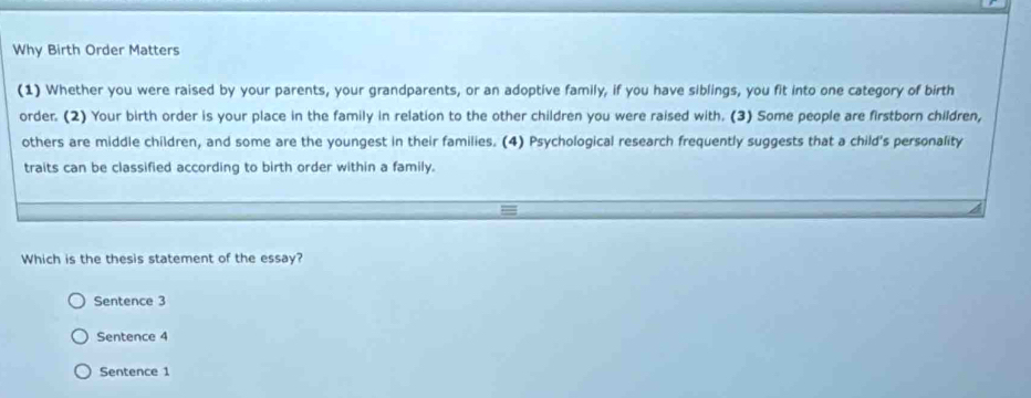 Why Birth Order Matters
(1) Whether you were raised by your parents, your grandparents, or an adoptive family, if you have siblings, you fit into one category of birth
order. (2) Your birth order is your place in the family in relation to the other children you were raised with. (3) Some people are firstborn children,
others are middle children, and some are the youngest in their families. (4) Psychological research frequently suggests that a child's personality
traits can be classified according to birth order within a family.
Which is the thesis statement of the essay?
Sentence 3
Sentence 4
Sentence 1