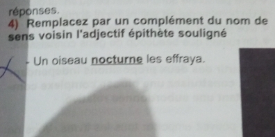 réponses. 
4) Remplacez par un complément du nom de 
sens voisin l'adjectif épithète souligné 
- Un oiseau nocturne les effraya.