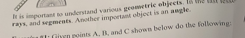 It is important to understand various geometric objects. In the list lesso 
rays, and segments. Another important object is an angle. 
#I: Given points A. B, and C shown below do the following: