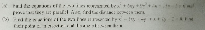 Find the equations of the two lines represented by x^2+6xy+9y^2+4x+12y-5=0 and
prove that they are parallel. Also, find the distance between them.
(b) Find the equations of the two lines represented by x^2-5xy+4y^2+x+2y-2=0 Find
their point of intersection and the angle between them.