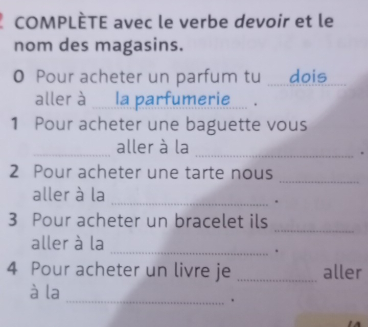 COMPLÈTE avec le verbe devoir et le 
nom des magasins. 
0 Pour acheter un parfum tu ......dois 
aller à ...... la parfumerie..... . 
1 Pour acheter une baguette vous 
_aller à la_ 
. 
_ 
2 Pour acheter une tarte nous 
aller à la_ 
. 
3 Pour acheter un bracelet ils 
_ 
_ 
aller à la 
. 
4 Pour acheter un livre je _aller 
_ 
à la 
.