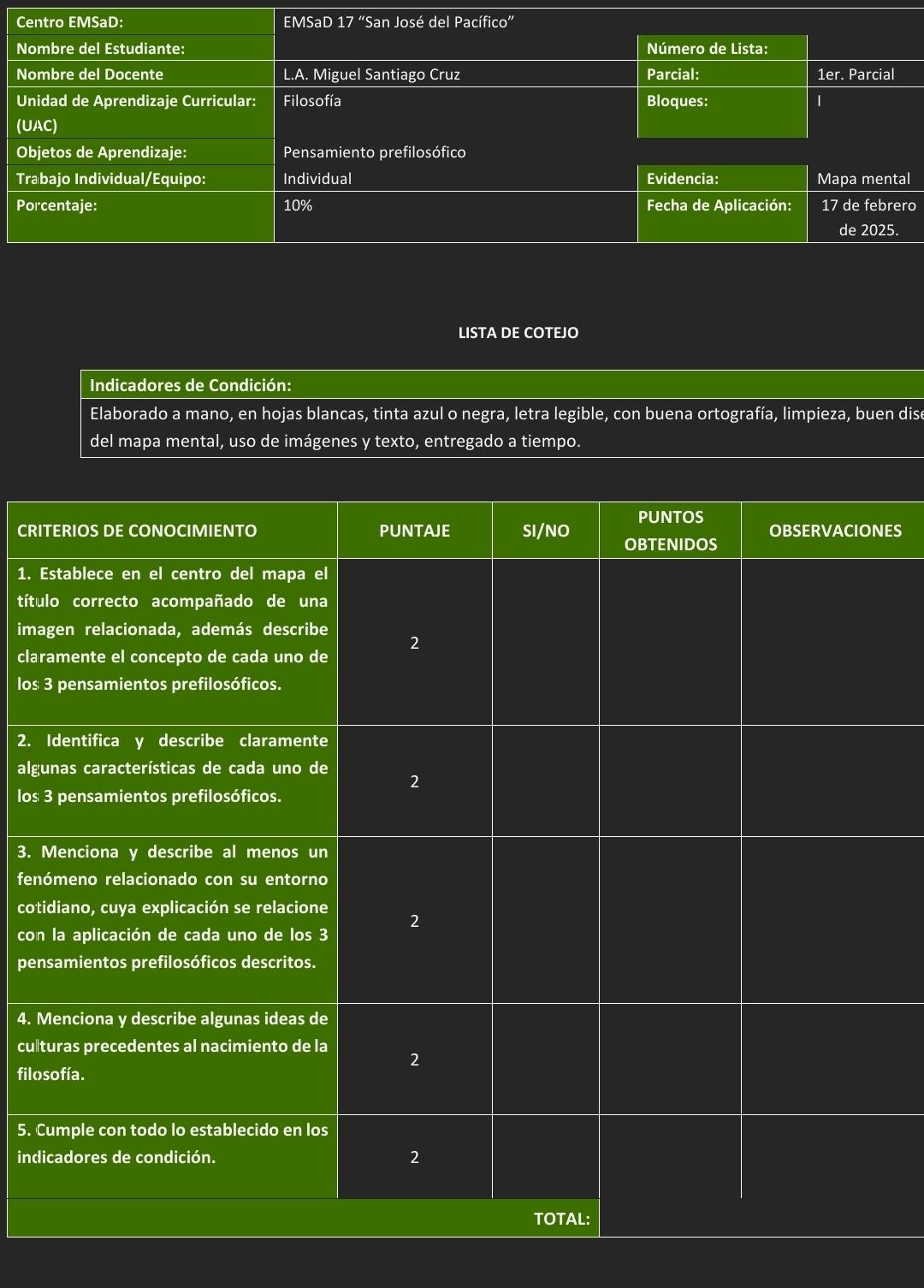 Centro EMSaD: EMSaD 17 “San José del Pacífico” 
Nombre del Estudiante: Número de Lista: 
Nombre del Docente L.A. Miguel Santiago Cruz Parcial: 1er. Parcial 
Unidad de Aprendizaje Curricular: Filosofía Bloques: 
(UAC) 
Objetos de Aprendizaje: Pensamiento prefilosófico 
Trabajo Individual/Equipo: Individual Evidencia: Mapa mental 
Porcentaje: 10% Fecha de Aplicación: 17 de febrero 
de 2025. 
LISTA DE COTEJO 
Indicadores de Condición: 
Elaborado a mano, en hojas blancas, tinta azul o negra, letra legible, con buena ortografía, limpieza, buen dise 
del mapa mental, uso de imágenes y texto, entregado a tiempo. 
CRIES 
1. 
títu 
ima 
clar 
los 
2. 
alg 
los 
3. 
fen 
cot 
con 
pen 
4. 
cul 
filo 
5. C 
ind