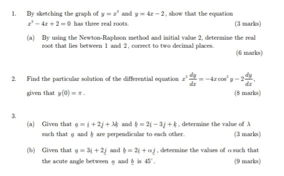 By sketching the graph of y=x^3 and y=4x-2 , show that the equation
x^3-4x+2=0 has three real roots. (3 marks) 
(a) By using the Newton-Raphson method and initial value 2, determine the real 
root that lies between 1 and 2, correct to two decimal places. 
(6 marks) 
2. Find the particular solution of the differential equation x^2 dy/dx =-4xcos^2 y-2 dy/dx . 12°
given that y(0)=π. (8 marks) 
3. 
(a) Given that g=i+2j+lambda k and b=2i-3j+k , determine the value of λ
such that @ and φ are perpendicular to each other. (3 marks) 
(b) Given that _ o=3_ i+2_ j and b=2i+alpha j , determine the values of ɑsuch that 
the acute angle between a and δ is 45°. (9 marks)