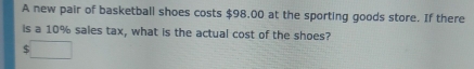 A new pair of basketball shoes costs $98.00 at the sporting goods store. If there 
is a 10% sales tax, what is the actual cost of the shoes? 
□