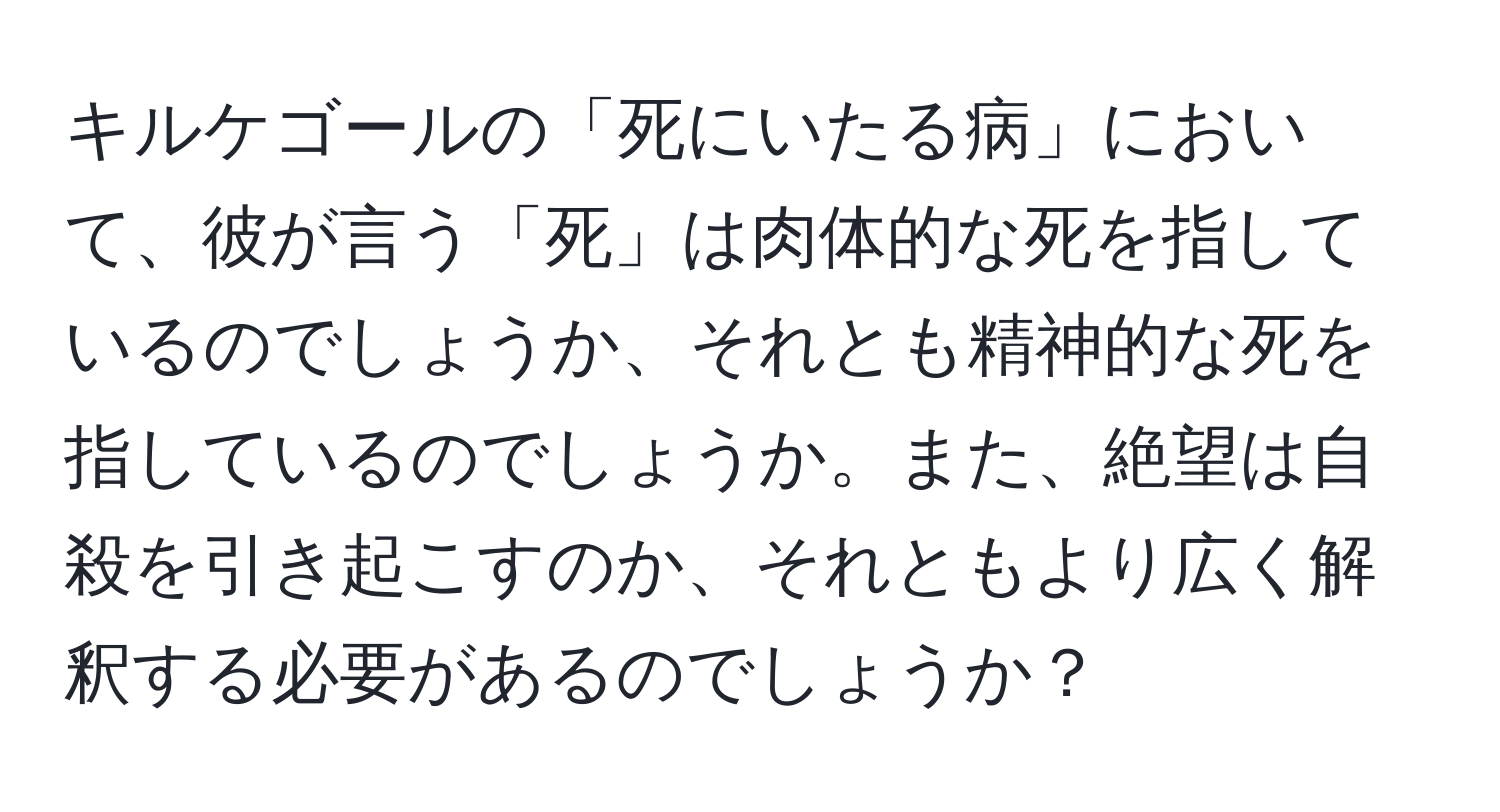 キルケゴールの「死にいたる病」において、彼が言う「死」は肉体的な死を指しているのでしょうか、それとも精神的な死を指しているのでしょうか。また、絶望は自殺を引き起こすのか、それともより広く解釈する必要があるのでしょうか？