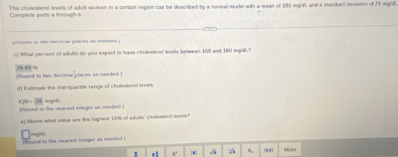 The cholesterol levels of adult women in a certain region can be described by a normal model with a mean of 185 mg/dL and a standard deviation of 21 mg/dL. 
Complete parts a through e. 
pouta v npu wecs poes as rowuj 
c) What percent of adults do you expect to have cholesterol levels between 160 and 180 mg/dL? 
2B. 89 %
(Round to two decimal places as needed.) 
d) Estimate the interquartile range of cholesterol levels
|QR|=28 mg/d/l. 
(Round to the nearest integer as needed.) 
e) Above what value are the highest 15% of adults' cholesterol levels? 
mg3dL. 
[Round to the nearest inleger as needed ] 
. ! n. |■| sqrt(□ ) sqrt[4](8) n. (8,8) More