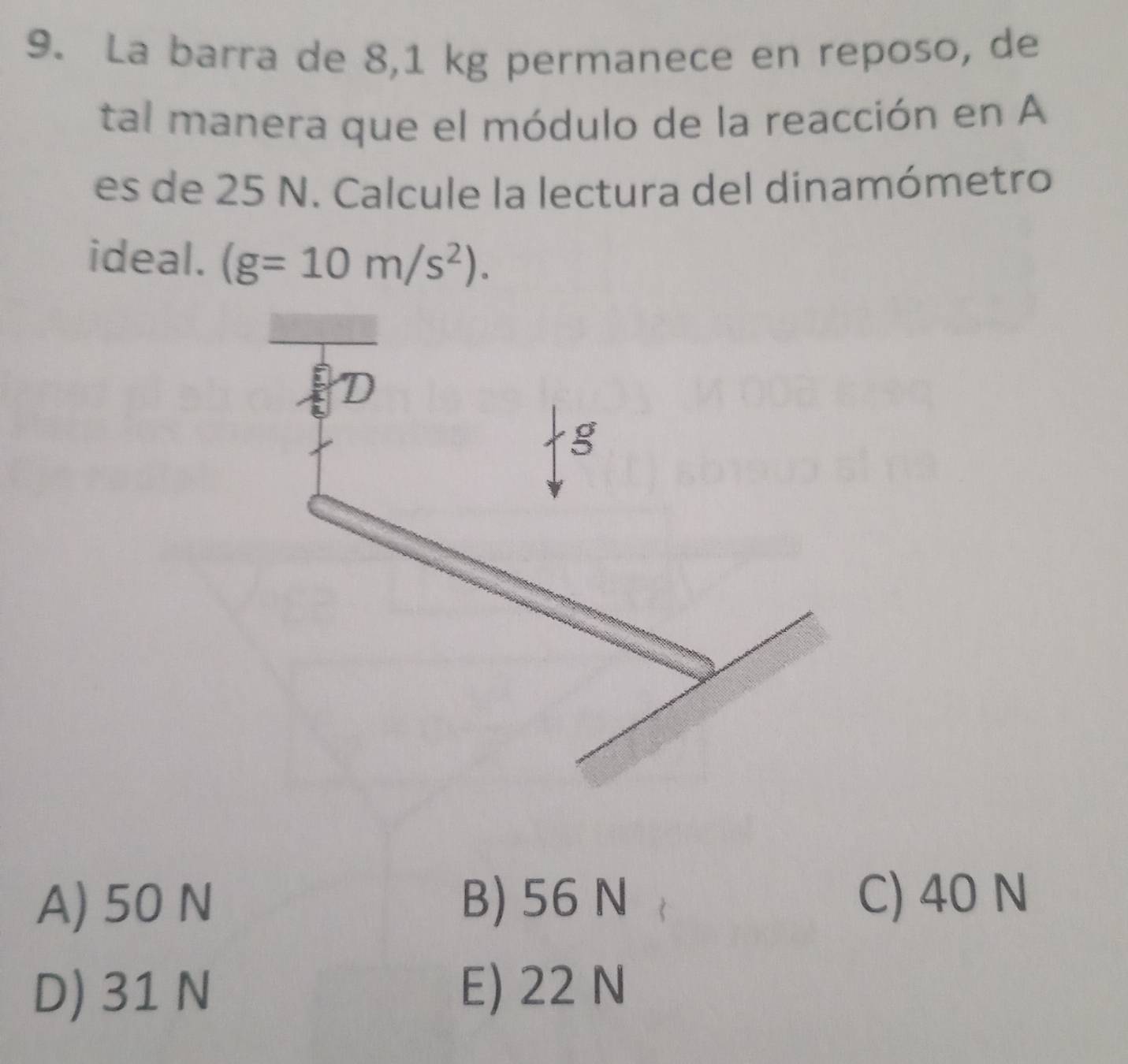 La barra de 8,1 kg permanece en reposo, de
tal manera que el módulo de la reacción en A
es de 25 N. Calcule la lectura del dinamómetro
ideal. (g=10m/s^2).
A) 50 N B) 56 N C) 40 N
D) 31 N E) 22 N