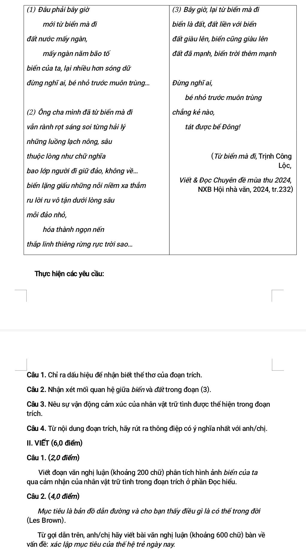 (1) Đâu phải bây giờ (3) Bây giờ, lại từ biển mà đi 
, 
, 
) 
Câu 1. Chỉ ra dấu hiệu để nhận biết thể thơ của đoạn trích. 
Câu 2. Nhận xét mối quan hệ giữa biển và đất trong đoạn (3). 
Câu 3. Nêu sự vận động cảm xúc của nhân vật trữ tình được thể hiện trong đoạn 
trích. 
Câu 4. Từ nội dung đoạn trích, hãy rút ra thông điệp có ý nghĩa nhất với anh/chị. 
II. VIẾT (6, 0 điểm) 
Câu 1. (2,0 điểm) 
Viết đoạn văn nghị luận (khoảng 200 chữ) phân tích hình ảnh biển của ta 
qua cảm nhận của nhân vật trữ tình trong đoạn trích ở phần Đọc hiểu. 
Câu 2. (4,0 điểm) 
Mục tiêu là bản đồ dẫn đường và cho bạn thấy điều gì là có thể trong đời 
(Les Brown). 
Từ gợi dẫn trên, anh/chị hãy viết bài văn nghị luận (khoảng 600 chữ) bàn về 
vấn đề: xác lập mục tiêu của thế hệ trẻ ngày nay.