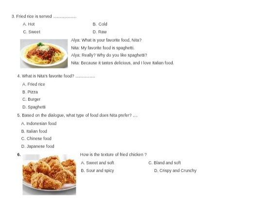 Fried rice is served_
A. Hot B. Cold
C. Sweet D. Raw
Allya: What is your favorite food, Nita?
Nita: My favorite food is spaghetti.
Alya: Really? Why do you like spaghetti?
Nita: Because it tastes delicious, and I love Italian food.
4. What is Nita's favorite food?_
A. Fried rice
B. Pizza
C. Burger
D. Spaghetti
5. Based on the dialogue, what type of food does Nita prefer? ....
A. Indonesian food
B. Italian food
C. Chinese food
D. Japanese food
6.How is the texture of fried chicken ?
A. Sweet and soft C. Bland and soft
B. Sour and spicy D. Crispy and Crunchy