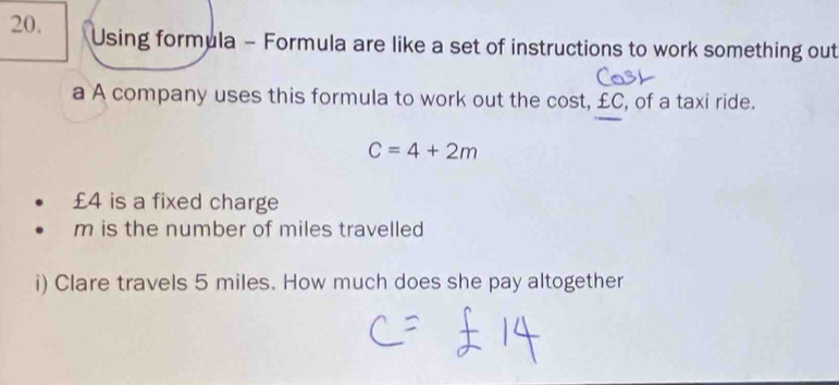 Using formula - Formula are like a set of instructions to work something out 
a A company uses this formula to work out the cost, £C, of a taxi ride.
C=4+2m
£4 is a fixed charge
m is the number of miles travelled 
i) Clare travels 5 miles. How much does she pay altogether