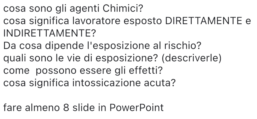 cosa sono gli agenti Chimici? 
cosa significa lavoratore esposto DIRETTAMENTE e 
INDIRETTAMENTE? 
Da cosa dipende l'esposizione al rischio? 
quali sono le vie di esposizione? (descriverle) 
come possono essere gli effetti? 
cosa significa intossicazione acuta? 
fare almeno 8 slide in PowerPoint