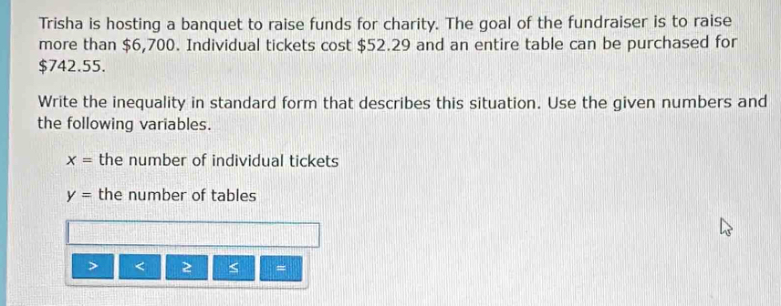 Trisha is hosting a banquet to raise funds for charity. The goal of the fundraiser is to raise 
more than $6,700. Individual tickets cost $52.29 and an entire table can be purchased for
$742.55. 
Write the inequality in standard form that describes this situation. Use the given numbers and 
the following variables.
x= the number of individual tickets
y= the number of tables 
< 2 < =