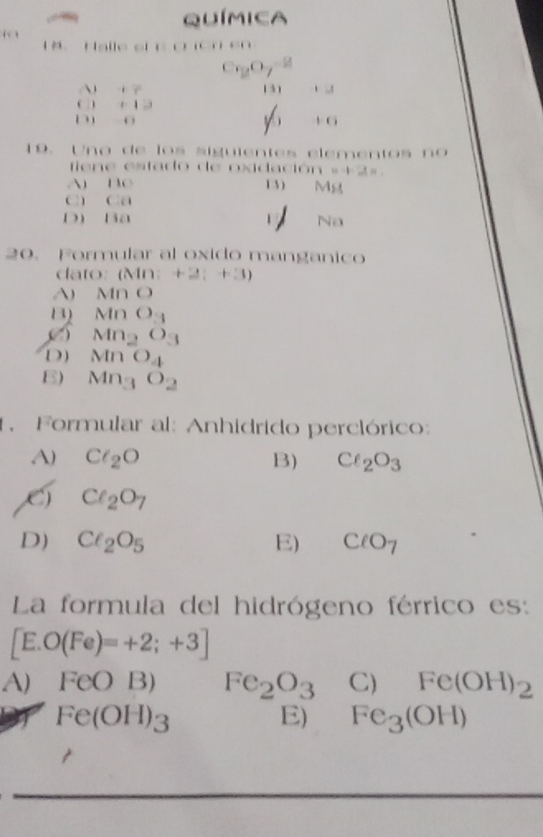 Química
“ 
1 8 Halle sh o io n e
C_2O_7^((-2)
A +7 (3) +2
C +13
D -0
y6 +6
19. U n a de lo s siguientes elemento s n 
fien e estado de oxidación a=2=
A BC 1 3 ) Mg
C) Ca
D) Ba Na
20. Formular al oxido manganico
dato: (Mn:+2;+3)
A) M∩ O
B) MnO_3)
( Mn_2O_3
D ) MnO_4
E) Mn_3O_2
1. Formular al: Anhidrido perclórico:
A) Cl_2O B) Cl_2O_3
Cl_2O_7
D) Cl_2O_5 E) ClO_7
La formula del hidrógeno férrico es:
[E.O(Fe)=+2;+3]
A) FeOB) Fe_2O_3 C) Fe(OH)_2
Fe(OH)_3
E) Fe_3(OH)