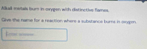 Alkall metals burn in oxygen with distinctive flames. 
Give the name for a reaction where a substance burns in oxygen. 
Enter aneerer