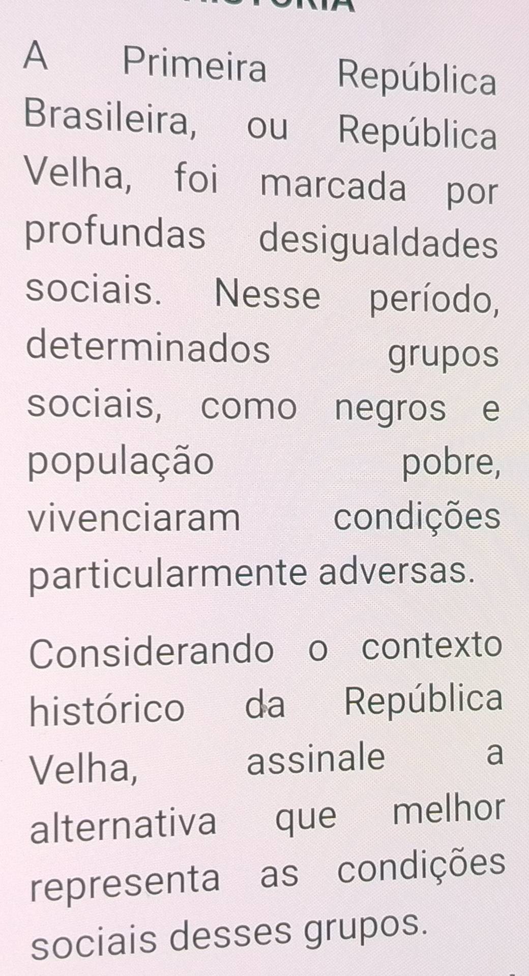 A Primeira República 
Brasileira, ou República 
Velha, foi marcada por 
profundas desigualdades 
sociais. Nesse período, 
determinados 
grupos 
sociais, como negros e 
população pobre, 
vivenciaram condições 
particularmente adversas. 
Considerando o contexto 
histórico da República 
Velha, assinale 
a 
alternativa que melhor 
representa as condições 
sociais desses grupos.