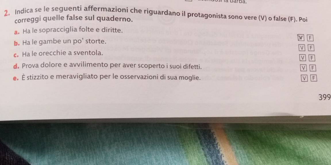 la barba. 
2. Indica se le seguenti affermazioni che riguardano il protagonista sono vere (V) o false (F). Poi 
correggi quelle false sul quaderno. 
a Ha le sopracciglia folte e diritte. 
M F 
b. Ha le gambe un po’ storte. 
cHa le orecchie a sventola. M F 
M F 
d. Prova dolore e avvilimento per aver scoperto i suoi difetti. V F 
e È stizzito e meravigliato per le osservazioni di sua moglie. M F
399