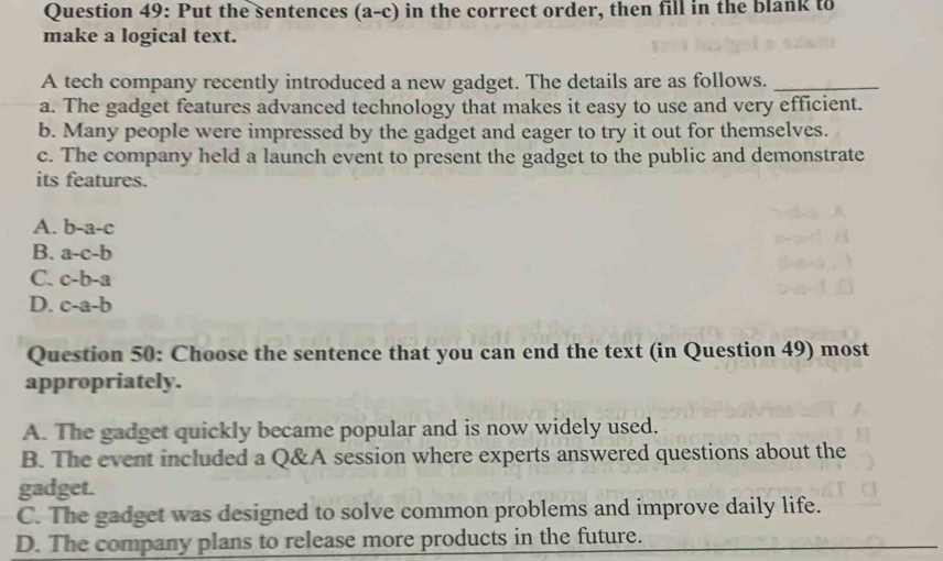 Put the sentences (a-c) in the correct order, then fill in the blank to
make a logical text.
A tech company recently introduced a new gadget. The details are as follows._
a. The gadget features advanced technology that makes it easy to use and very efficient.
b. Many people were impressed by the gadget and eager to try it out for themselves.
c. The company held a launch event to present the gadget to the public and demonstrate
its features.
A. b-a-c
B. a-c-b
C. c-b-a
D. c-a-b
Question 50: Choose the sentence that you can end the text (in Question 49) most
appropriately.
A. The gadget quickly became popular and is now widely used.
B. The event included a Q&A session where experts answered questions about the
gadget.
C. The gadget was designed to solve common problems and improve daily life.
D. The company plans to release more products in the future.