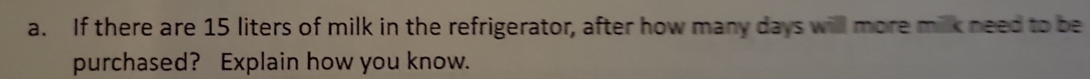 If there are 15 liters of milk in the refrigerator, after how many days will more milk need to be 
purchased? Explain how you know.