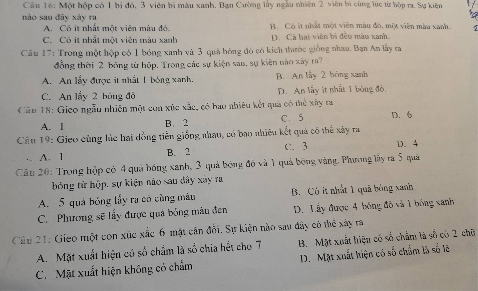 Một hộp có 1 bi đỏ, 3 viên bi màu xanh. Bạn Cường lấy ngẫu nhiên 2 viên bí cùng lúc từ hộp ra. Sự kiện
nào sau đây xảy ra
A. Có ít nhất một viên màu đỏ.
B. Có ít nhất một viên màu đỏ, một viên màu xanh.
C. Có ít nhất một viên màu xanh D. Cả hai viên bi đều màu xanh.
Câu 17: Trong một hộp có 1 bóng xanh và 3 quả bóng đỏ có kích thước giống nhau. Bạn An lấy ra
đồng thời 2 bóng từ hộp. Trong các sự kiện sau, sự kiện nào xảy ra?
A. An lấy được ít nhất 1 bóng xanh. B. An lấy 2 bóng xanh
C. An lấy 2 bóng đỏ D. An lấy ít nhất 1 bóng đỏ.
Câu 18: Gieo ngẫu nhiên một con xúc xắc, có bao nhiêu kết quả có thể xảy ra
C. 5 D. 6
A. 1 B. 2
Câu 19: Gieo cùng lúc hai đồng tiền giống nhau, có bao nhiêu kết quả có thể xảy ra
C. 3
A. 1 B. 2 D. 4
Câu 20: Trong hộp có 4 quả bóng xanh, 3 quả bóng đỏ và 1 quả bóng vàng. Phương lấy ra 5 quả
bóng từ hộp. sự kiện nào sau đây xảy ra
A. 5 quả bóng lấy ra có cùng màu B. Có ít nhất 1 quả bóng xanh
C. Phương sẽ lấy được quả bóng màu đen
D. Lấy được 4 bóng đỏ và 1 bóng xanh
Câu 21: Gieo một con xúc xắc 6 mặt cân đối. Sự kiện nào sau đây có thể xảy ra
A. Mặt xuất hiện có số chấm là số chia hết cho 7 B. Mặt xuất hiện có số chấm là số có 2 chữ
C. Mặt xuất hiện không có chấm D. Mặt xuất hiện có số chấm là số lẻ