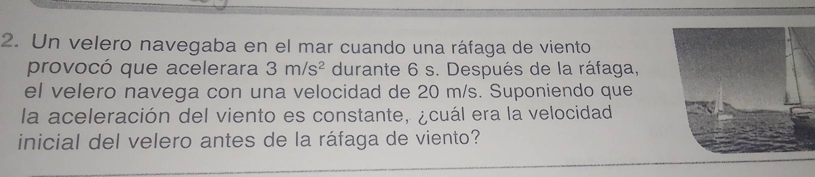 Un velero navegaba en el mar cuando una ráfaga de viento 
provocó que acelerara 3m/s^2 durante 6 s. Después de la ráfaga, 
el velero navega con una velocidad de 20 m/s. Suponiendo que 
la aceleración del viento es constante, ¿cuál era la velocidad 
inicial del velero antes de la ráfaga de viento?
