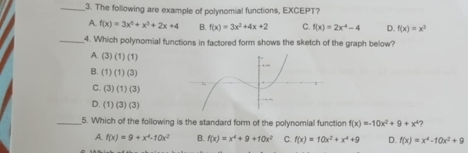 The following are example of polynomial functions, EXCEPT?
A. f(x)=3x^5+x^3+2x+4 B. f(x)=3x^2+4x+2 C. f(x)=2x^(-4)-4 D. f(x)=x^3
_4. Which polynomial functions in factored form shows the sketch of the graph below?
A. (3)(1)(1)
B. (1)(1)(3)
C. (3)(1)(3)
D. (1)(3)(3)
_5. Which of the following is the standard form of the polynomial function f(x)=-10x^2+9+x^4 ?
A. f(x)=9+x^4-10x^2 B. f(x)=x^4+9+10x^2 C. f(x)=10x^2+x^4+9 D. f(x)=x^4-10x^2+9