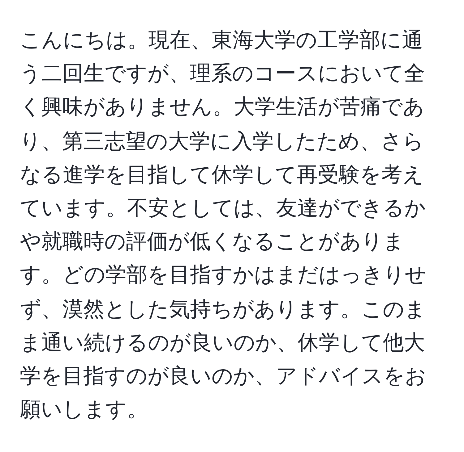 こんにちは。現在、東海大学の工学部に通う二回生ですが、理系のコースにおいて全く興味がありません。大学生活が苦痛であり、第三志望の大学に入学したため、さらなる進学を目指して休学して再受験を考えています。不安としては、友達ができるかや就職時の評価が低くなることがあります。どの学部を目指すかはまだはっきりせず、漠然とした気持ちがあります。このまま通い続けるのが良いのか、休学して他大学を目指すのが良いのか、アドバイスをお願いします。