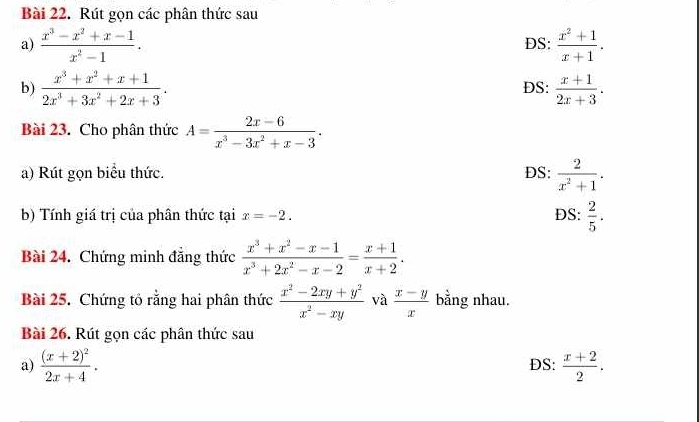 Rút gọn các phân thức sau
a)  (x^3-x^2+x-1)/x^2-1 . DS:  (x^2+1)/x+1 . 
b)  (x^3+x^2+x+1)/2x^3+3x^2+2x+3 . DS:  (x+1)/2x+3 . 
Bài 23. Cho phân thức A= (2x-6)/x^3-3x^2+x-3 . 
a) Rút gọn biểu thức. DS:  2/x^2+1 . 
b) Tính giá trị của phân thức tại x=-2. DS:  2/5 . 
Bài 24. Chứng minh đăng thức  (x^3+x^2-x-1)/x^3+2x^2-x-2 = (x+1)/x+2 . 
Bài 25. Chứng tổ rằng hai phân thức  (x^2-2xy+y^2)/x^2-xy  và  (x-y)/x  bằng nhau.
Bài 26. Rút gọn các phân thức sau
a) frac (x+2)^22x+4. DS:  (x+2)/2 .