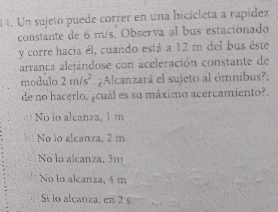 Un sújeto puede correr en una bicicleta a rapidez
constante de 6 m/s. Observa al bus estacionado
y corre hacia él, cuando está a 12 m del bus éste
arranca alejándose con aceleración constante de
modulo 2m/s^2. ¿Alcanzará el sujeto al ómnibus?;
de no hacerlo, ¿cuál es su máximo acercamiento?.
Nó lo alcanza, 1 m
No lo alcanza, 2 m
No lo alcanza, 3m
No lo alcanza, 4 m
Si lo alcanza, en 2 s