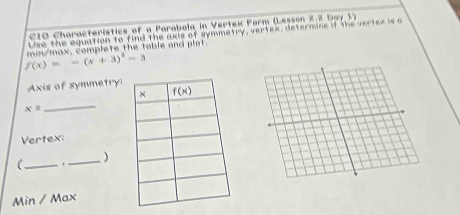 C1O Characteristics of a Parabola in Vertex Form (Lesson 2,2 Day1)
Use the equation to find the axis of symmetry, vertex, determine if the vertex is a
f(x)=-(x+3)^2-3 min mox, complete the table and plot.
Axis of symmetry:
_
x°
Vertex:
(_ . _)
Min / Max