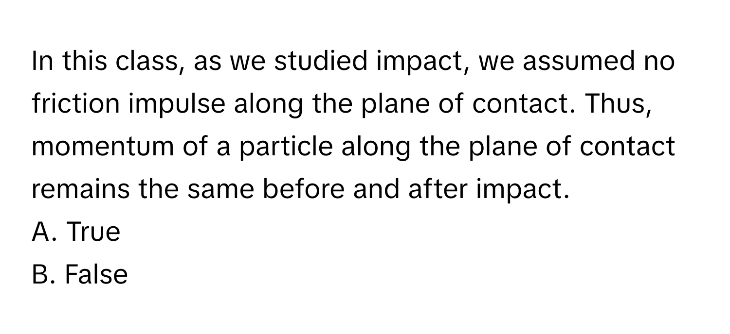 In this class, as we studied impact, we assumed no friction impulse along the plane of contact. Thus, momentum of a particle along the plane of contact remains the same before and after impact.

A. True
B. False